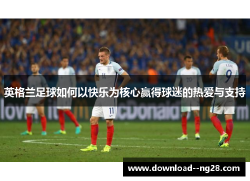 英格兰足球如何以快乐为核心赢得球迷的热爱与支持