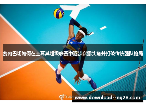 费内巴切如何在土耳其超级联赛中逐步崭露头角并打破传统强队格局 费内巴切如何在土耳其超级联赛中逐步崭露头角并打破传统强队格局