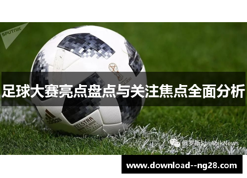 足球大赛亮点盘点与关注焦点全面分析 足球大赛亮点盘点与关注焦点全面分析