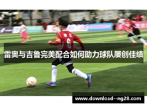 雷奥与吉鲁完美配合如何助力球队屡创佳绩 雷奥与吉鲁完美配合如何助力球队屡创佳绩