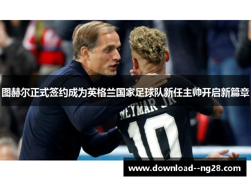 图赫尔正式签约成为英格兰国家足球队新任主帅开启新篇章
