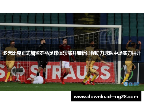 多夫比克正式加盟罗马足球俱乐部开启新征程助力球队中场实力提升