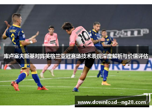 库卢塞夫斯基对阵英格兰亚冠赛场技术表现深度解析与价值评估 库卢塞夫斯基对阵英格兰亚冠赛场技术表现深度解析与价值评估