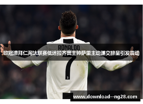 欧冠遭拜仁淘汰联赛低迷拉齐奥主帅萨里主动递交辞呈引发震动