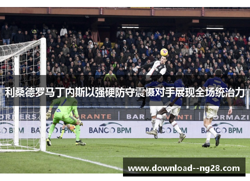 利桑德罗马丁内斯以强硬防守震慑对手展现全场统治力